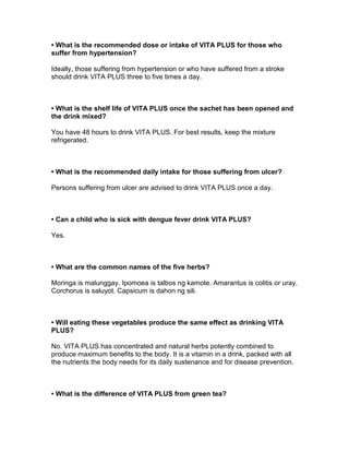 • What is the recommended dose or intake of VITA PLUS for those who
suffer from hypertension?

Ideally, those suffering from hypertension or who have suffered from a stroke
should drink VITA PLUS three to five times a day.



• What is the shelf life of VITA PLUS once the sachet has been opened and
the drink mixed?

You have 48 hours to drink VITA PLUS. For best results, keep the mixture
refrigerated.



• What is the recommended daily intake for those suffering from ulcer?

Persons suffering from ulcer are advised to drink VITA PLUS once a day.



• Can a child who is sick with dengue fever drink VITA PLUS?

Yes.



• What are the common names of the five herbs?

Moringa is malunggay. Ipomoea is talbos ng kamote. Amarantus is colitis or uray.
Corchorus is saluyot. Capsicum is dahon ng sili.



• Will eating these vegetables produce the same effect as drinking VITA
PLUS?

No. VITA PLUS has concentrated and natural herbs potently combined to
produce maximum benefits to the body. It is a vitamin in a drink, packed with all
the nutrients the body needs for its daily sustenance and for disease prevention.



• What is the difference of VITA PLUS from green tea?
 