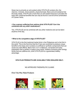 Green tea is primarily an anti-oxidant while VITA PLUS contains ALL the
vitamins, minerals, micronutrients, phytochemicals, fibers and anti-oxidants that
the body needs. VITA PLUS is more than an anti-oxidant because it provides the
body with nutritional benefits that can only be found in one-of-a-kind combination
of 5 power herbs.



• Can a person suffering from asthma drink VITA PLUS? Can it be
combined with any other medications?

Yes. VITA PLUS can be combined with any other medicine and can be taken
anytime of the day.



• What is the competitive edge of VITA PLUS?

VITA PLUS is the first medicinal herbal drink in the Philippines and is the first in
the world. This is the first time that the 5 hers are combined to produce unique
benefits to the body and it contains no artificial or synthetic components that can
cause any side effects. Best of all, it is in a delicious, convenient and easy
preparation that is perfect in today’s busy world. Instead of drinking other energy
drinks that are caffeine-rich, drink VITA PLUS for a guaranteed healthy
advantage.



      VITA PLUS PRODUCTS ARE AVAILABLE THRU DEALERS ONLY.



                      NO APPROVED THERAPEUTIC CLAIMS


First Vita Plus Main Products




    First Vita Plus Power Pack   First Vita Plus Health Pack   First Vita Plus Booster Pack
 