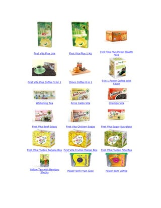 First Vita Plus Melon Health
     First Vita Plus Lite          First Vita Plus 1 Kg
                                                                          Pack




                                                              9 in 1 Power Coffee with
First Vita Plus Coffee 5 for 1     Choco Coffee 8 in 1
                                                                       Yacon




       Whitening Tea                Arroz Caldo Vita                Champo Vita




    First Vita Beef Sopas        First Vita Chicken Sopas    First Vita Sugar Sucralose




First Vita Fruitee Banana Box First Vita Fruitee Mango Box   First Vita Fruitee Pina Box




  Yellow Tea with Bamboo
                                  Power Slim Fruit Juice         Power Slim Coffee
          Shoots
 
