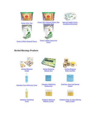 Power Slim Natural Detox Sea      Natural Health Drink-
        Power Slim Tea
                                         Vegetable Meal             Guyabano(Soursop)




                                    Green Coffee Capuccino
  Green Coffee Original Flavor
                                            Flavor




Herbal Blessings Products




        Herbal Blessing                  Herbal Blessing               Herbal Blessing
            Soaps                         Beauty Box                    Body Souffles




                                       Vitaclear Mattifying       Vitaclear Heal and Renew
  Vitaclear Pore Refining Toner
                                           Moisturizer                      Cream




       Vitaglow Hydrating              Vitaglow Moisture         Vitaglow Face 21 Age Defying
              Toner                     Magnet Cream                     Night Cream
 
