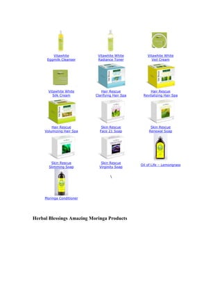 Vitawhite          Vitawhite White          Vitawhite White
      Eggmilk Cleanser      Radiance Toner              Veil Cream




       Vitawhite White        Hair Rescue             Hair Rescue
          Silk Cream       Clarifying Hair Spa    Revitalizing Hair Spa




         Hair Rescue          Skin Rescue              Skin Rescue
     Volumizing Hair Spa     Face 21 Soap             Renewal Soap




        Skin Rescue           Skin Rescue
                                                 Oil of Life – Lemongrass
       Slimming Soap         Virginity Soap

                                    




     Moringa Conditioner




Herbal Blessings Amazing Moringa Products
 