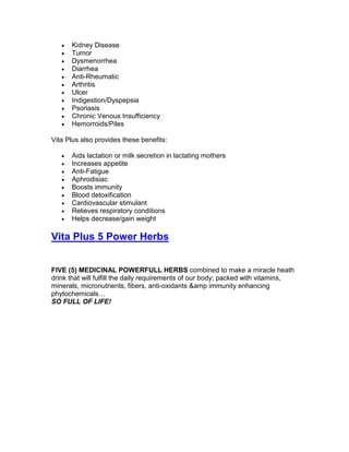 •   Kidney Disease
   •   Tumor
   •   Dysmenorrhea
   •   Diarrhea
   •   Anti-Rheumatic
   •   Arthritis
   •   Ulcer
   •   Indigestion/Dyspepsia
   •   Psoriasis
   •   Chronic Venous Insufficiency
   •   Hemorroids/Piles

Vita Plus also provides these benefits:

   •   Aids lactation or milk secretion in lactating mothers
   •   Increases appetite
   •   Anti-Fatigue
   •   Aphrodisiac
   •   Boosts immunity
   •   Blood detoxification
   •   Cardiovascular stimulant
   •   Relieves respiratory conditions
   •   Helps decrease/gain weight

Vita Plus 5 Power Herbs


FIVE (5) MEDICINAL POWERFULL HERBS combined to make a miracle heath
drink that will fulfill the daily requirements of our body; packed with vitamins,
minerals, micronutrients, fibers, anti-oxidants &amp immunity enhancing
phytochemicals…
SO FULL OF LIFE!
 
