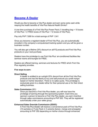 Become A Dealer
Would you like to become a Vita Plus dealer and earn some extra cash while
reaping the health benefits of Vita Plus Natural Health Drinks?

A one time purchase of a First Vita Plus Power Pack (1 travelling bag + 10 boxes
of Vita Plus + 2 FREE boxes of Vita Plus = 12 boxes of Vita Plus).

Pay only PhP 7,699 for a total savings of PhP 1,541

Once you become a registerd dealer of First Vita Plus, you are automatically
encoded in the company’s computerized tracking system and you will be given a
business number.

You will also get a lifetime 25% discount on all FQ products and First Vita Plus
products on your next purchase.

Dealers have the priviledge to use First Vita Plus’ air-conditioned facilities like
seminar rooms and lounges for FREE.

Dealers are offered training, seminars and lectures for FREE which First Vita
Plus regularly provides.

Five ways to earn:

Direct Selling
       A dealer is entitled to an outright 25% discont from all the First Vita Plus
       products and has the liberty to buy and sell products at a profit margin
       based on his/her discretion. There is no sales quota. This priviledge is
       exclusively given to a dealer either for their personal use or for their direct
       selling business.

Sales Commission (SC)
      Once you become a First Vita Plus dealer, you will now have the
      priviledge of earning through the sponsoring system. Each time you
      sponsor a person to become a First Vita Plus dealer, you earn incentive
      through sales commissions amounting to PhP 500. They will be registered
      automatically under your sales group.

Enhanced Sales Override Commission (ESOC)
     A First Vita Plus Dealer will receive a convenience pack of First Vita Plus
     (10 sachets) or Fruity Pack in 3 variants (banan, mango and pineapple)
     amounting to PhP 350 depending on his/her choice through enhanced
 