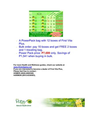 •   A PowerPack bag with 12 boxes of First Vita
       Plus.
   •   Bulk order: pay 10 boxes and get FREE 2 boxes
       and 1 traveling bag.
   •   Power Pack price: P7,699 only. Savings of
       P1,541 when buying in bulk.


For more Health and Wellness guides, check our website at
www.firstvitaplus.net
If you are interested to become a dealer of First Vita Plus,
Please feel free to contact :
HOMER (0920-2660340)
HARMON (0912-8330563).
 