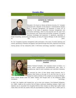 Executive Bios

                                       Socrates SD. Tumpalan

                                                  Rhodora Tactacan-Tumpalan
                                                 SOCRATES SD. TUMPALAN
                                                           Chairman


                             Educated in the Jesuit-run Ateneo de Manila University, Mr. Tumpalan
                             graduated with a Bachelor of Arts Degree in Interdisciplinary Studies
                             Major in Business Management. He possesses a unique mix of
                             expertise in the fields of operations, business management, and
                             information technology, which he has acquired over the years from
                             his connections with various local and foreign companies. He gained
                             extensive knowledge and experience in operations, specifically in
freight forwarding, warehousing and shipping, by being the General Manager of LBC International
for                           five                             (5)                          years.


Mr. Soc Tumpalan's business management skills particularly in the areas of product planning and
control, specializing in footwear and apparel, were gained through hard work, experience and formal

training abroad. He has noteworthy skills in information technology, especially in strategic IT.  a
Executive Bios


                                       Socrates SD. Tumpalan

                                     Rhodora Tactacan-Tumpalan
                                               RHODORA TACTACAN-TUMPALAN
                                                           President


                             Rhodora Tactacan-Tumpalan, more popularly known as Doyee, is a
                             woman     whose   entrepreneurial   accomplishments   span   years    in
                             manufacturing, retail & direct marketing, and multi-level marketing.


                             She assumed the helm of their family owned business, the D.
                             Tactacan Shoe Factory at the age of 19, and from then on, set to
                             change the creative direction of the company as its General Manager.
Doyee trained abroad under the Italian masters and brought back to the Philippines global
innovations                                     in                                     technology.


In 2002, she, together with husband Soc, put up their own company, First Quadrant Philippines,
Inc. (FQPI). Hailed as the country’s first all Filipino multi-level marketing company, FQPI’s main
objective was to resuscitate the struggling Marikina Shoe industry by selling high quality locally
made shoes and that was exactly what she accomplished by selling more than 2 million pairs to
 