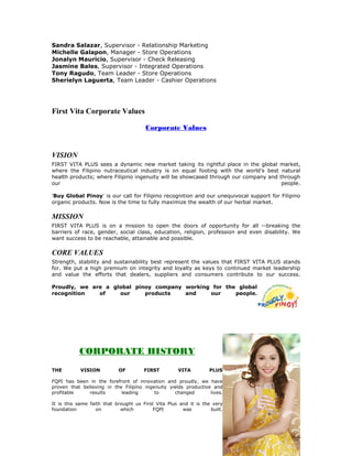 Sandra Salazar, Supervisor - Relationship Marketing
Michelle Galapon, Manager - Store Operations
Jonalyn Mauricio, Supervisor - Check Releasing
Jasmine Bales, Supervisor - Integrated Operations
Tony Ragudo, Team Leader - Store Operations
Sherielyn Laguerta, Team Leader - Cashier Operations




First Vita Corporate Values

                                        Corporate Values



VISION
FIRST VITA PLUS sees a dynamic new market taking its rightful place in the global market,
where the Filipino nutraceutical industry is on equal footing with the world’s best natural
health products; where Filipino ingenuity will be showcased through our company and through
our                                                                                  people.

'Buy Global Pinoy' is our call for Filipino recognition and our unequivocal support for Filipino
organic products. Now is the time to fully maximize the wealth of our herbal market.

MISSION
FIRST VITA PLUS is on a mission to open the doors of opportunity for all --breaking the
barriers of race, gender, social class, education, religion, profession and even disability. We
want success to be reachable, attainable and possible.

CORE VALUES
Strength, stability and sustainability best represent the values that FIRST VITA PLUS stands
for. We put a high premium on integrity and loyalty as keys to continued market leadership
and value the efforts that dealers, suppliers and consumers contribute to our success.

Proudly, we are a global pinoy company working for the global
recognition   of    our     products   and    our     people.




 Corp
 orate History
           CORPORATE HISTORY
THE         VISION          OF         FIRST         VITA          PLUS

FQPI has been in the forefront of innovation and proudly, we have
proven that believing in the Filipino ingenuity yields productive and
profitable    results       leading       to      changed        lives.

It is this same faith that brought us First Vita Plus and it is the very
foundation         on        which        FQPI         was         built.
 