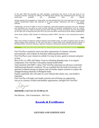In the past, FQPI has provided you with necessity, convenience and luxury in the vast array of our
consumer products. Through our efforts, the Marikina shoe industry was revitalized and to this day, our
world-class        products         are          showcased          here           and          abroad.

Having realized and surpassed our initial goals, we have decided that now is the best time to focus on yet
another fundamental matter that deserves to be given greater importance and that is your health,
wellness                                          and                                           well-being.

Traditionally, we think of health in terms of medicines, particularly disease prevention and cure. Wellness
and well-being are not given as much priority because of practical considerations such as custom,
convenience and cost. There are those who only think of health in times of sickness, who are discouraged
by the high cost of medicines and who find it too time and effort-consuming to drink dietary supplements.

Given these realities, FQPI thought of introducing another FIRST, this time in the nutraceutical industry.

Thus,                             First                             Vita                             Plus.

After many months of intensive medical research and scientific study, our team of experts came up with a
unique product that combines, for the very first time, 5 power herbs from selected premium leaves of
Moringa oleifera, Corchorus olitorius, Capsicum frutescens, Amaranthus spinosus and Ipomoea batatas.

          First Vita Plus will make your health a priority and will bring you opportunity.


First Vita Plus is packed to meet your daily requirements of vitamins, minerals,
micronutrients, anti-oxidants an immunity enhancing phytochemicals.
First Vita Plus is your vitamin-in-a-drink. It is easy to carry, quick to consume and great
to taste.
Best of all, it is 100% all Filipino. From its refreshing dalandan taste, to its organic
components, First Vita Plus is the perfect natural health drink!
And consistent with FQPI’s values, First Vita Plus represents our advocacy to promote
traditional and alternative medicine. We are confident that this kind of awareness will
generate livelihood among our farmers and will further inspire scientists to explore the
untapped healing potentials of Philippine herbs.
Equally significant, this will usher in a new lifestyle that clearly says: your health is
important.
First Vita Plus will make your health a priority and will bring you opportunity.
Join us in a journey of better and healthier opportunities, through First Vita Plus!




RHODORA TACTACAN-TUMPALAN

Our Mission... Our Commitment... Our Vow...


                               Awards & Certificates



                             LICENSES AND CERTIFICATES
 