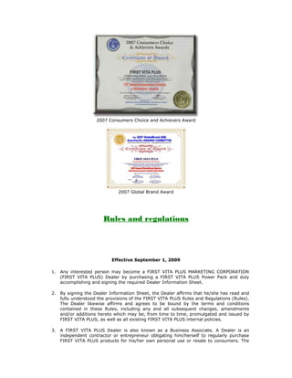 2007 Consumers Choice and Achievers Award




                              2007 Global Brand Award




                        Rules and regulations

Enhanced Rules and Regulations/Form 89

                           Effective September 1, 2009

 1. Any interested person may become a FIRST VITA PLUS MARKETING CORPORATION
    (FIRST VITA PLUS) Dealer by purchasing a FIRST VITA PLUS Power Pack and duly
    accomplishing and signing the required Dealer Information Sheet.

 2. By signing the Dealer Information Sheet, the Dealer affirms that he/she has read and
    fully understood the provisions of the FIRST VITA PLUS Rules and Regulations (Rules).
    The Dealer likewise affirms and agrees to be bound by the terms and conditions
    contained in these Rules, including any and all subsequent changes, amendments
    and/or additions hereto which may be, from time to time, promulgated and issued by
    FIRST VITA PLUS, as well as all existing FIRST VITA PLUS internal policies.

 3. A FIRST VITA PLUS Dealer is also known as a Business Associate. A Dealer is an
    independent contractor or entrepreneur obligating him/herself to regularly purchase
    FIRST VITA PLUS products for his/her own personal use or resale to consumers. The
 