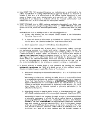 10. Only FIRST VITA PLUS-approved literature and materials can be distributed to the
    public. Reproduction of existing FIRST VITA PLUS-approved literature and materials is
    allowed as long as it is a faithful copy of the original. Before distribution of such
    copies, a Dealer must secure authentication and approval from FIRST VITA PLUS.
    Distribution of any literature or material without the required authentication shall
    entitle FIRST VITA PLUS to confiscate and destroy said material.

11. FIRST VITA PLUS aims for 100% customer satisfaction. Accordingly, any Dealer may
    return, for replacement, any product purchased from any FIRST VITA PLUS authorized
    distribution outlet, within the allowable period seven (7) calendar days from the date
    of                                                                           purchase.

   Product returns shall be made pursuant to the following procedure:
       a. Present said product and the original Official Receipt at the Relationship
           Marketing Department;

       b.   If reason for return or replacement is acceptable and approved, Dealer will be
            notified within five (5) working days from date of submission; and

       c.   Claim replacement product from the Direct Sales Department.

12. Each FIRST VITA PLUS Power Pack is tagged with a Trace Number, making it uniquely
    and exclusively assigned to a Dealer and his/her individual Dealer Number. No
    Sponsor and/or Dealer may claim and/or release a Power Pack purchased in behalf of
    a particular Dealer to another Dealer. Any violation of this provision shall warrant a
    UNILATERAL TERMINATION of the Dealer's account/s in FIRST VITA PLUS for the
    following persons involved: (a) the said Dealer involved; (b) the Sponsor of the said
    dealer; and (c) the claimant of the said Power Pack, provided an Authorization Letter
    to claim the said Power Pack is absent. All others implicated in a particular case will
    also be terminated and given due sanction, as necessary, pending an investigation.

13. All existing accounts of Dealers, found to have committed the following acts, shall be
    unilaterally terminated by FIRST VITA PLUS on any of the following grounds,
    effective immediately upon receipt of the Notice of Termination:

       a.   Any Dealer tampering or deliberately altering FIRST VITA PLUS product Trace
            Numbers.

            All existing accounts of the following DEALERS, if found to be likewise involved
            or otherwise participated in the tampering and altering of the FIRST VITA PLUS
            Power Pack Trace Numbers, shall also be UNILATERALLY TERMINATED: (a)
            Sponsor of the Dealer who tampered or altered the Trace Number; (b) Group
            Leader of the Dealer who tampered or altered the Trace Number; and (c) all
            other Dealers who are likewise involved or otherwise participated in the
            alteration or tampering.

       b.   Any Dealer offering for sale or selling, buying, or otherwise patronizing FIRST
            VITA PLUS products outside of the prescribed Suggested Retail Price (SRP).

            All existing accounts of the following DEALERS, if found to be likewise involved
            or otherwise participated in offering for sale or selling, buying, or otherwise
            patronizing FIRST VITA PLUS products outside of the prescribed SRP, shall also
            be UNILATERALLY TERMINATED: (a) Sponsor of the Dealer who offered for
            sale, sold, bought or otherwise patronized FIRST VITA PLUS products outside
            of the prescribed SRP; (b) Group Leader of the Dealer who offered for sale,
            sold, bought or otherwise patronized FIRST VITA PLUS products outside of the
            prescribed SRP; and (c) all other Dealers who are likewise involved or
 