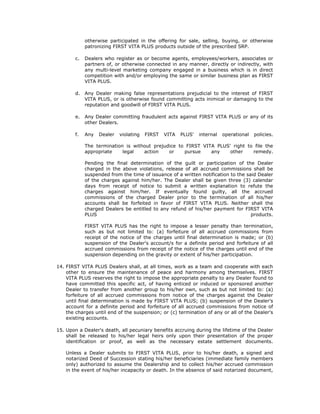 otherwise participated in the offering for sale, selling, buying, or otherwise
             patronizing FIRST VITA PLUS products outside of the prescribed SRP.

        c.   Dealers who register as or become agents, employees/workers, associates or
             partners of, or otherwise connected in any manner, directly or indirectly, with
             any multi-level marketing company engaged in a business which is in direct
             competition with and/or employing the same or similar business plan as FIRST
             VITA PLUS.

        d.   Any Dealer making false representations prejudicial to the interest of FIRST
             VITA PLUS, or is otherwise found committing acts inimical or damaging to the
             reputation and goodwill of FIRST VITA PLUS.

        e.   Any Dealer committing fraudulent acts against FIRST VITA PLUS or any of its
             other Dealers.

        f.   Any   Dealer   violating   FIRST   VITA   PLUS'   internal   operational   policies.

             The termination is without prejudice to FIRST VITA PLUS' right to file the
             appropriate    legal   action    or    pursue    any    other    remedy.

             Pending the final determination of the guilt or participation of the Dealer
             charged in the above violations, release of all accrued commissions shall be
             suspended from the time of issuance of a written notification to the said Dealer
             of the charges against him/her. The Dealer shall be given three (3) calendar
             days from receipt of notice to submit a written explanation to refute the
             charges against him/her. If eventually found guilty, all the accrued
             commissions of the charged Dealer prior to the termination of all his/her
             accounts shall be forfeited in favor of FIRST VITA PLUS. Neither shall the
             charged Dealers be entitled to any refund of his/her payment for FIRST VITA
             PLUS                                                                   products.

             FIRST VITA PLUS has the right to impose a lesser penalty than termination,
             such as but not limited to: (a) forfeiture of all accrued commissions from
             receipt of the notice of the charges until final determination is made; or (b)
             suspension of the Dealer's account/s for a definite period and forfeiture of all
             accrued commissions from receipt of the notice of the charges until end of the
             suspension depending on the gravity or extent of his/her participation.

14. FIRST VITA PLUS Dealers shall, at all times, work as a team and cooperate with each
    other to ensure the maintenance of peace and harmony among themselves. FIRST
    VITA PLUS reserves the right to impose the appropriate penalty to any Dealer found to
    have committed this specific act, of having enticed or induced or sponsored another
    Dealer to transfer from another group to his/her own, such as but not limited to: (a)
    forfeiture of all accrued commissions from notice of the charges against the Dealer
    until final determination is made by FIRST VITA PLUS; (b) suspension of the Dealer's
    account for a definite period and forfeiture of all accrued commissions from notice of
    the charges until end of the suspension; or (c) termination of any or all of the Dealer's
    existing accounts.

15. Upon a Dealer's death, all pecuniary benefits accruing during the lifetime of the Dealer
    shall be released to his/her legal heirs only upon their presentation of the proper
    identification or proof, as well as the necessary estate settlement documents.

    Unless a Dealer submits to FIRST VITA PLUS, prior to his/her death, a signed and
    notarized Deed of Succession stating his/her beneficiaries (immediate family members
    only) authorized to assume the Dealership and to collect his/her accrued commission
    in the event of his/her incapacity or death. In the absence of said notarized document,
 