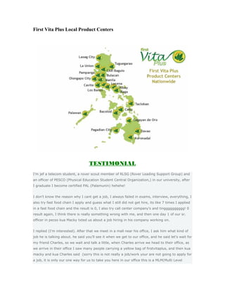 First Vita Plus Local Product Centers




                                   TESTIMONIAL
I’m jef a telecom student, a rover scout member of RLSG (Rover Leading Support Group) and
an officer of PESCO (Physical Education Student Central Organization,) in our university, after
I graduate I become certified PAL (Palamunin) hehehe!


I don’t know the reason why I cant get a job, I always failed in exams, interview, everything, I
also try fast food chain I apply and guess what I still did not get hire, its like 7 times I applied
in a fast food chain and the result is 0, I also try call center company’s and tingggggggggg! 0
result again, I think there is really something wrong with me, and then one day 1 of our sr.
officer in pecso kua Macky txted us about a job hiring in his company working on.


I replied (I’m interested). After that we meet in a mall near his office, I ask him what kind of
job he is talking about. he said you’ll see it when we get to our office, and he said let’s wait for
my friend Charles, so we wait and talk a little, when Charles arrive we head to their office, as
we arrive in their office I saw many people carrying a yellow bag of firstvitaplus, and then kua
macky and kua Charles said (sorry this is not really a job/work your are not going to apply for
a job, it is only our one way for us to take you here in our office this is a MLM(Multi Level
 