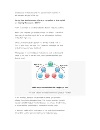And because of the Ralph-and-Tita pair or match under Vi, Vi
will also earn a GSOC of P1,500.


Do you now see how your efforts as the upline of Kris and Vi
are helping them earn a GSOC?


That’s an example of how First Vita Plus dealers help one another.


Please take note that you directly invited Kris and Vi. That makes
them part of your First Level. We’re not talking about positions
in the chart right now.


A First Level refers to the person you directly invited, such as
Kris, Vi, your Kuya, and your Tita. Those four people (in the blue
circles) form part of your first level.


When people in your First Level invite others, such as James and
Ralph, or the ones in the red circle, those people represent your
Second Level.




                    You earn a Sales Override Commission (product voucher)


In this example, because Kris brought in James, you will earn
a Sales Commission equivalent to a P350 product voucher. You will
also earn a P350 Product Voucher because one of your direct invites,
or direct dealers, specifically Vi, successfully invited Ralph.


In addition, please notice that thanks to the help of your downlines
Kris and Vi, another pair or match has formed under you.
 