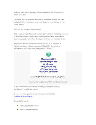 And with each match, you earn a Group Sales Override Commission or
GSOC of P1,500.


Of course, you can go ahead and directly invite new dealers, and then
just place those new dealers under your Kuya, or under James, or even
under Joshua.


Yes, you can help your downlines out.


In the true essence of network marketing or multilevel marketing, however,
it would be wonderful if you can train and motivate your downlines to
become successful when they directly invite, train, and motivate others.


Please note that the maximum matches per day is 10 matches. At
P1,500 per match, that’s a maximum of P15,000 a day, which is
equivalent to P75,000 a week, or P300,000 a month.




                      Maximum Earning Potential With One Dealer Account


Is the compensation plan clearer now to you? Imagine what you
can do with P300,000 per month.


If you have other questions, feel free to send an email to
Lharmon_03@yahoo.com


Or send SMS text to


        +639128330563(Harmon)

        +639202660340(Homer)
 