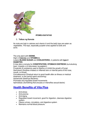 IPOMEA BATATAS

   5. Talbos ng Kamote

Its roots are high in calories and vitamin A and the leafy tops are eaten as
vegetables. The tops, especially purplish ones applied to boils and
acne.



The only plant with IODINE.
High in Calories and VITAMIN A.
Lowers BLOOD SUGAR and CHOLESTEROL in patients with type 2
DIABETES.
It may also a remedy for CONSTIPATION, STOMACH DISTRESS (kumukulong
tiyan, impasto o di natunawan ng pagkain).
Fungicide (A substance used to destroy or inhibit the growth of fungi)
Demulcent (Soothes irritated or inflamed skin or internal parts of the nose,
mouth, or throat)
Convalescence (Gradual return to good health after an illness or medical
treatment, or the period spent recovering)
Aactericide (Destroys Bacteria)
Promotes and regulates bowel movements
Aphrodisiac (Something that arouses or intensifies sexual desire)

Health Benefits of Vita Plus
   •   Anti-stress
   •   Anti-anemia
   •   Anti-Aging
   •   Regulates bowel movement, good for digestion, cleanses digestive
       system.
   •   Cleans urinary, circulatory, and digestive system
   •   Maintains normal blood pressure.
 