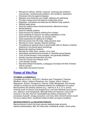 •   Remedy for asthma, arthritis, insomnia, cardiovascular problems,
       nervousness, cardiovascular problems, skin problems, depression
   •   Enhances immunity against diseases
   •   Maintains and enhances your health, wellness and well-being
   •   Provides energy boost and stamina to fight daily stress
   •   Regulates, normalizes and balances the different body systems
   •   Rebuild weak bones
   •   Good for treating heavy menstrual periods, Menstrual cramps
   •   Rectal bleeding
   •   Good for diabetic patients
   •   Good recovery for patients suffering from strokes.
   •   Good substitute for persons not eating vegetables or fruits.
   •   Good for the Skin and Eyes, for varicose veins.
   •   Good expectorant for getting rid of phlegm
   •   Removes toxins from the body, helps prevents ulcer.
   •   Remedy for Fever, Nausea, Stomach distress.
   •   Convalescence (gradual return to good health after an illness or medical
       treatment or the period spent recovering).
   •   Bactericide (destroys bacteria)
   •   Remedy for colds, fever, nausea, runny nose.
   •   Aphrodisiac (something that arouses or intensifies sexual desire).
   •   Tonic (to feel stronger, more energetic, and generally healthier)
   •   Diuretic (causing increased flow of urine)
   •   Good for Urinary tract infection (UTI)
   •   Liver disorder remedy
   •   Nourishes Breast Fed babies, Lactagogue (Increases the flow of breast
       milk for woman)
   •   Helps fight and prevent Cancer.

Power of Vita Plus
VITAMINS and MINERALS
Complete line of Vit A , Vit B,Vit C, Nicotinic acid, Tocopherol, Thiamine,
Riboflavin, Niacin, Calcium Potassium, Iron, Copper, Iodine, Calcium,
Magnesium, Sodium, Phosphorus, Chlorine, Sulfur Manganese, Zinc Provide
virtually no energy but are the essential cofactors for metabolism to function.
Micronutrients are primarily vitamins (e.g., vitamins A, B, C, D, E, and K),
minerals (such as calcium and phosphorous), and trace elements (such as iron,
zinc, selenium, and manganese). Although these are required in very small
amounts in the diet, they are nevertheless key dietary components. The
processes of growth, energy production, and many other normal functions would
not occur without them. Insufficient intake of either can lead to problems.

MICRONUTRIENTS and MACRONUTRIENTS
Macronutrients of which the body requires relatively large amounts:
calories,carbohydrates, fiber, fat, fatty acids, cholesterol, protein, amino acids,
 