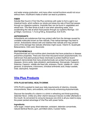 and water energy production, and many other normal functions would not occur
without them. Insufficient intake of either can lead to problems.

FIBER
Soluble fiber found in First Vita Plus combines with water to form a gel in our
intestinal tracts, which softens our stools and slows the rate of food that passes
through our digestive systems. Insoluble fiber can be found in vegetables and
wheat bran. This fiber tends to bulk in size when absorbing water, thus
accelerating the rate at which food passes through our systems Moringa : 0.9
g/100gm, Corchorus: 1.7-2.0 g/100 g, Amaranthus: 9.8-10.4%

ANTIOXIDANTS
Antioxidants are substances that may protect cells from the damage caused by
unstable molecules known as free radicals. Free radical damage may lead to
cancer. Antioxidants interact with and stabilize free radicals and may prevent
some of the damage free radicals otherwise might cause. Vitamin E, Quadruple
Betacarotene, Citric acid, flavonoids

PHYTOCHEMICALS
Phytochemicals are non-nutritive plant chemicals that have protective or disease
preventive properties. There are more than thousand known phytochemicals. It is
well-known that plant produce these chemicals to protect itself but recent
research demonstrate that many phytochemicals can protect humans against
diseases. Amino acids, beta sitosterol, pectinesterase, thiocyanate, Capsaicin,
Solanine, Capsicin, volatile oils fixed oils, entosans, Pectin, volatile oil – citral,
geraniol, d-camphene, d-limonene, d-linolool anthranilic acid, linalyn acetate,
indol, stachydine, hesperidin




Vita Plus Products
VITA PLUS NATURAL HEALTH DRINK

VITA PLUS is packed to meet your daily requirements of vitamins, minerals,
micronutrients, fibers, anti-oxidants, and immunity enhancing phytochemicals.

Discover the benefits of a vitamin in a drink in refreshing and thirst-quenching
dalandan flavor. Unlike any other vitamin because it leaves no bitter aftertaste in
the mouth. Its convenient to consume because one drink is all you need to enjoy
the power packed advantage of Vita Plus with power herbs.

Ingredients:
cane sugar, instant spray dried dalandan, acidulant, dalandan concentrate,
natural identical flavors, gum, permitted colors, 5 power herbs.
 