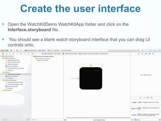 Create the user interface
 Open the WatchKitDemo WatchKitApp folder and click on the
Interface.storyboard file.
 You should see a blank watch storyboard interface that you can drag UI
controls onto.
 