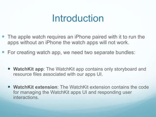 Introduction
 The apple watch requires an iPhone paired with it to run the
apps without an iPhone the watch apps will not work.
 For creating watch app, we need two separate bundles:
 WatchKit app: The WatchKit app contains only storyboard and
resource files associated with our apps UI.
 WatchKit extension: The WatchKit extension contains the code
for managing the WatchKit apps UI and responding user
interactions.
 