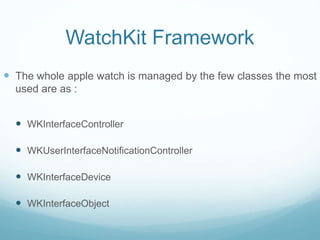 WatchKit Framework
 The whole apple watch is managed by the few classes the most
used are as :
 WKInterfaceController
 WKUserInterfaceNotificationController
 WKInterfaceDevice
 WKInterfaceObject
 