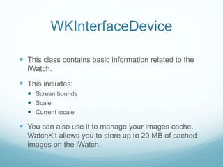 WKInterfaceDevice
 This class contains basic information related to the
iWatch.
 This includes:
 Screen bounds
 Scale
 Current locale
 You can also use it to manage your images cache.
WatchKit allows you to store up to 20 MB of cached
images on the iWatch.
 