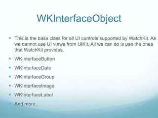 WKInterfaceObject
 This is the base class for all UI controls supported by WatchKit. As
we cannot use UI views from UIKit. All we can do is use the ones
that WatchKit provides.
 WKInterfaceButton
 WKInterfaceDate
 WKInterfaceGroup
 WKInterfaceImage
 WKInterfaceLabel
 And more..
 