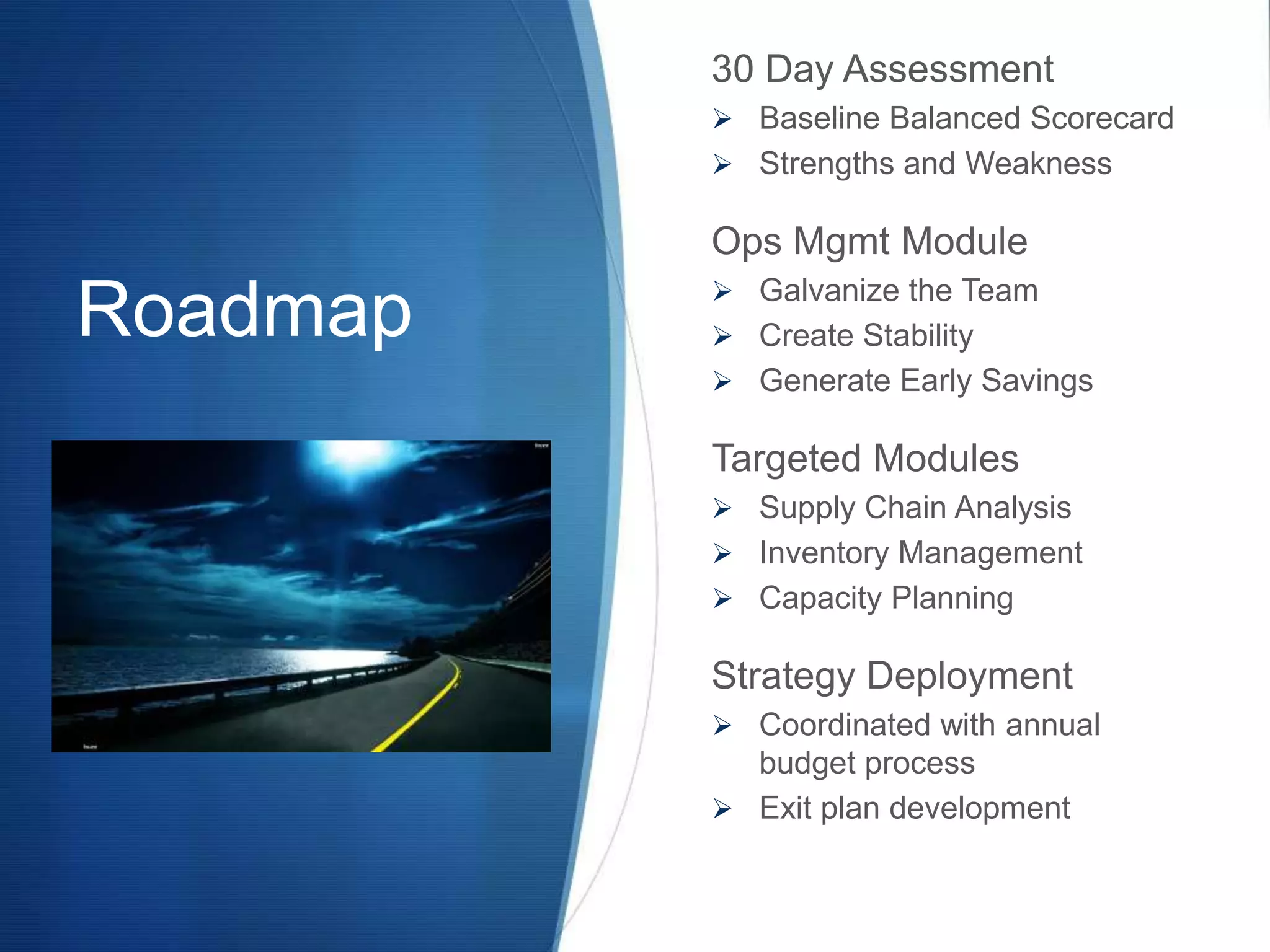 30 Day Assessment
           Baseline Balanced Scorecard
           Strengths and Weakness

          Ops Mgmt Module
           Galvanize the Team
Roadmap    Create Stability
           Generate Early Savings

          Targeted Modules
           Supply Chain Analysis
           Inventory Management
           Capacity Planning

          Strategy Deployment
           Coordinated with annual
            budget process
           Exit plan development
 