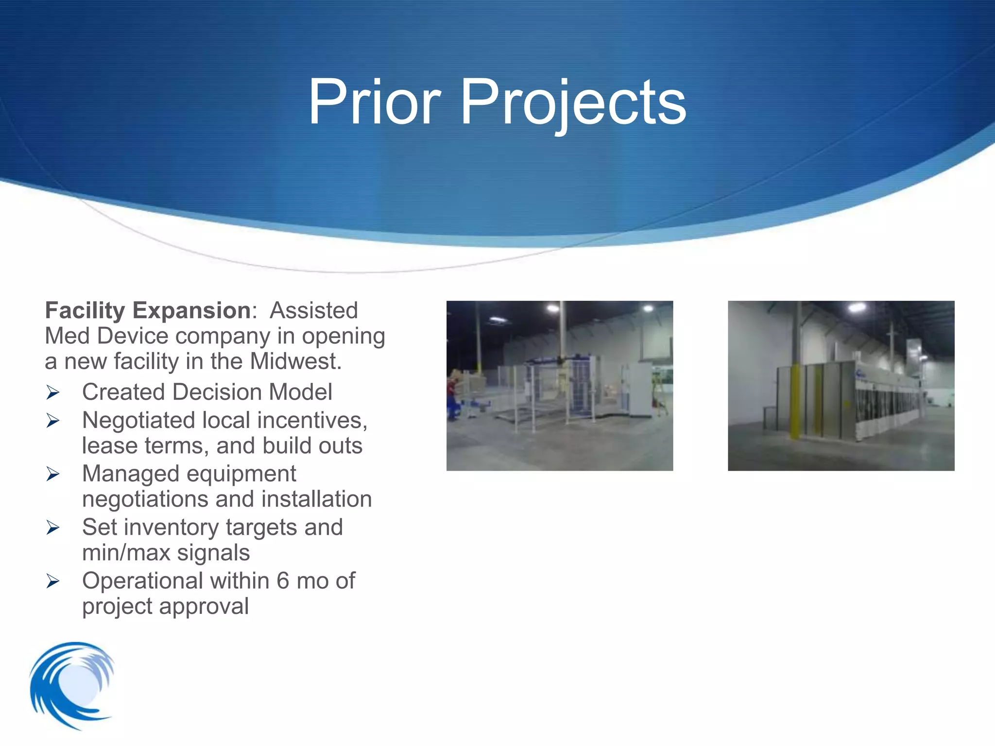 Prior Projects


Facility Expansion: Assisted
Med Device company in opening
a new facility in the Midwest.
 Created Decision Model
 Negotiated local incentives,
   lease terms, and build outs
 Managed equipment
   negotiations and installation
 Set inventory targets and
   min/max signals
 Operational within 6 mo of
   project approval
 