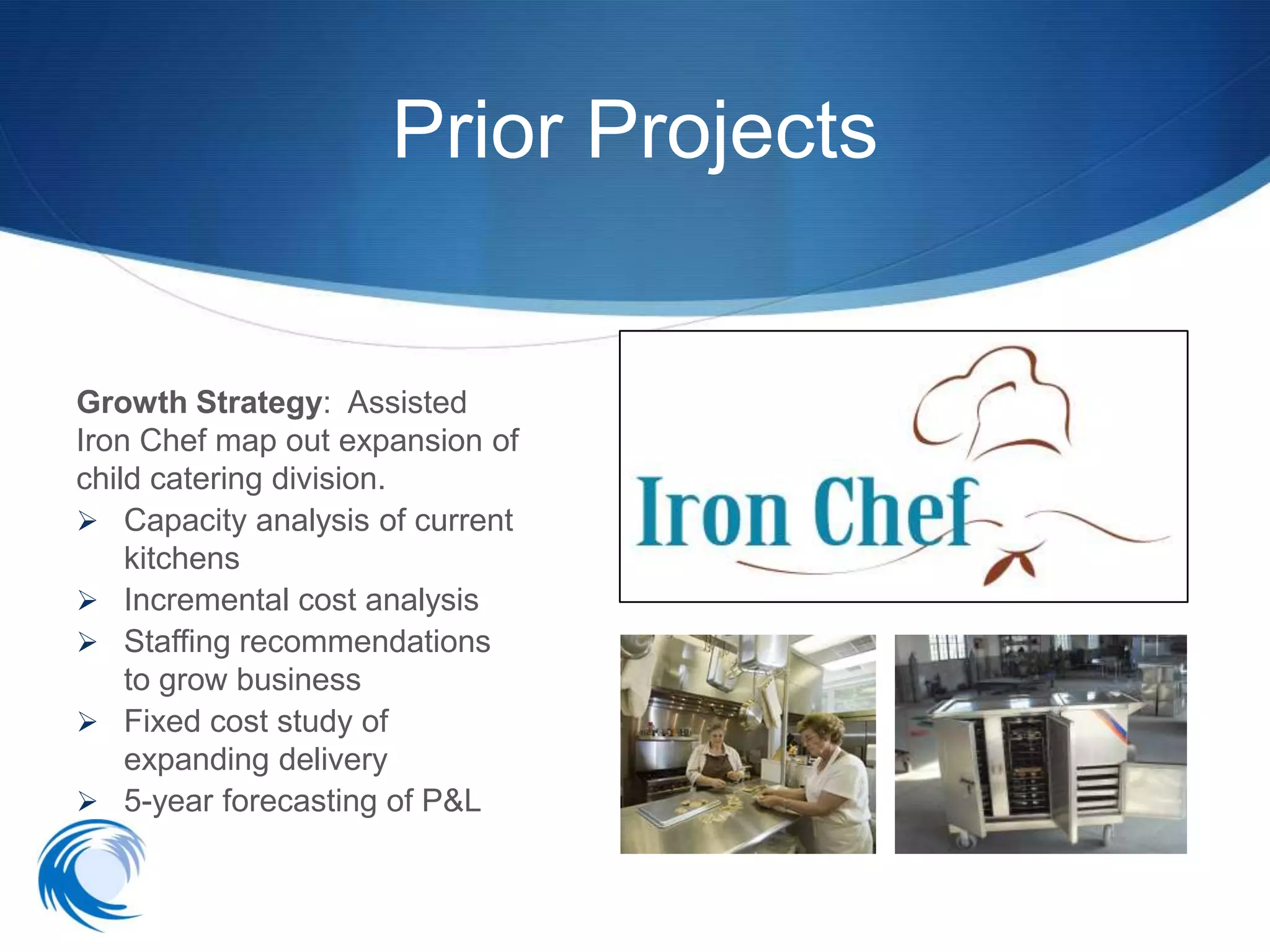 Prior Projects


Growth Strategy: Assisted
Iron Chef map out expansion of
child catering division.
 Capacity analysis of current
    kitchens
 Incremental cost analysis
 Staffing recommendations
    to grow business
 Fixed cost study of
    expanding delivery
 5-year forecasting of P&L
 