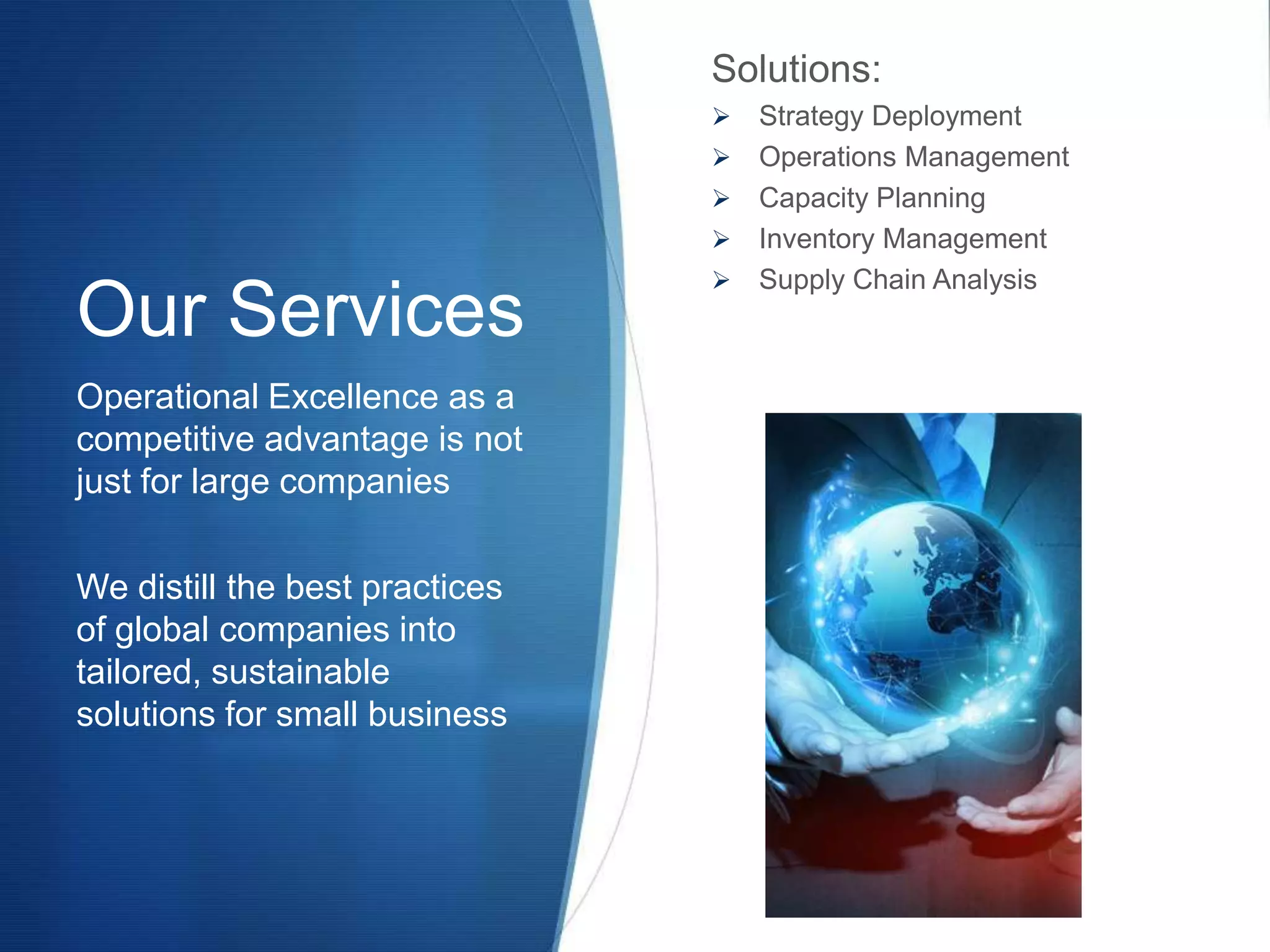 Solutions:
                                   Strategy Deployment
                                   Operations Management
                                   Capacity Planning
                                   Inventory Management
                                   Supply Chain Analysis
Our Services
Operational Excellence as a
competitive advantage is not
just for large companies

We distill the best practices
of global companies into
tailored, sustainable
solutions for small business
 