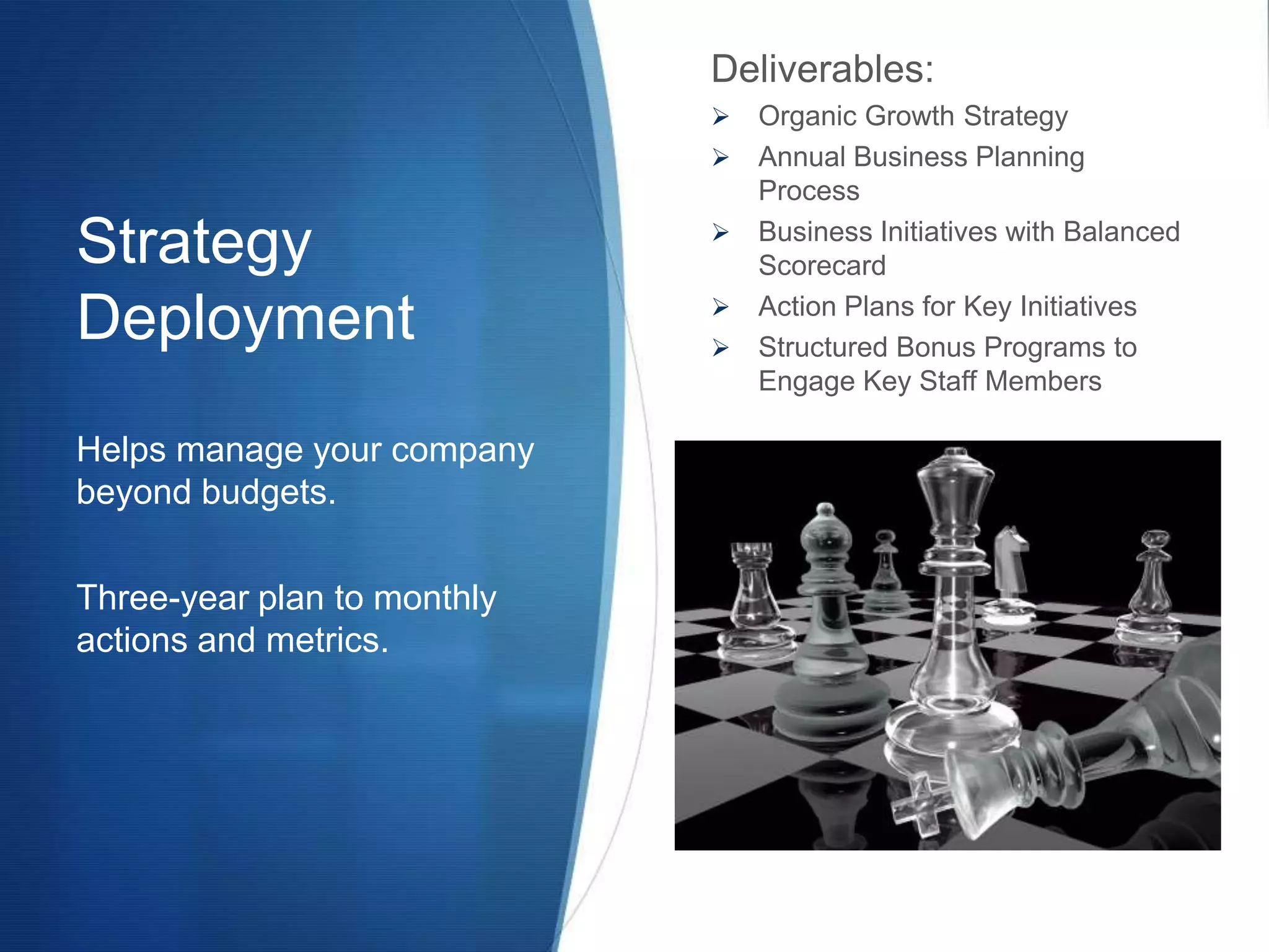 Deliverables:
                                Organic Growth Strategy
                                Annual Business Planning
                                 Process

Strategy                        Business Initiatives with Balanced
                                 Scorecard
                             
Deployment                   
                                 Action Plans for Key Initiatives
                                 Structured Bonus Programs to
                                 Engage Key Staff Members

Helps manage your company
beyond budgets.

Three-year plan to monthly
actions and metrics.
 