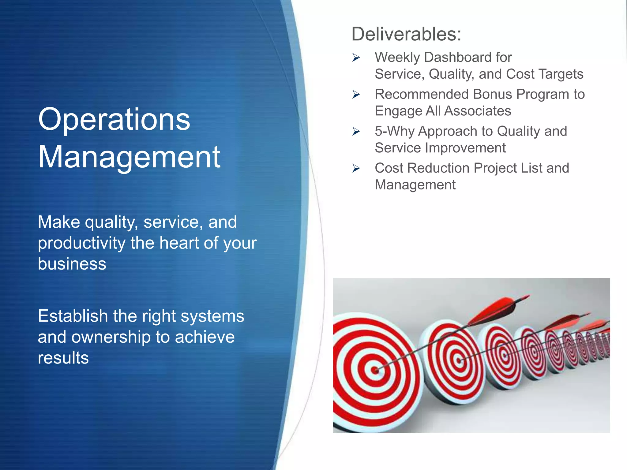 Deliverables:
                                  Weekly Dashboard for
                                   Service, Quality, and Cost Targets
                                  Recommended Bonus Program to
                                   Engage All Associates
Operations                        5-Why Approach to Quality and
                                   Service Improvement
Management                        Cost Reduction Project List and
                                   Management

Make quality, service, and
productivity the heart of your
business

Establish the right systems
and ownership to achieve
results
 