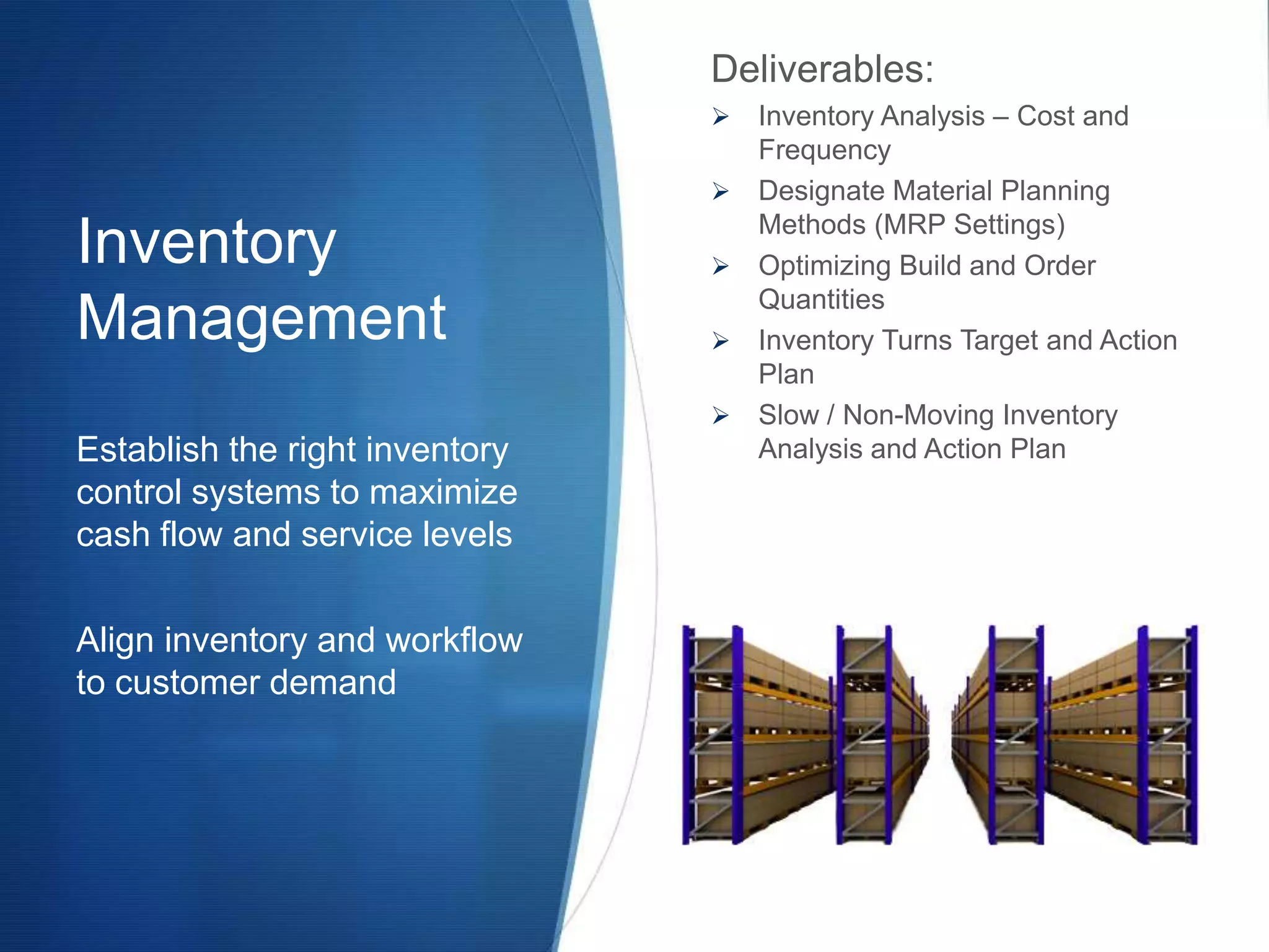 Deliverables:
                                   Inventory Analysis – Cost and
                                    Frequency
                                   Designate Material Planning
                                    Methods (MRP Settings)
Inventory                          Optimizing Build and Order
                                    Quantities
Management                         Inventory Turns Target and Action
                                    Plan
                                   Slow / Non-Moving Inventory
Establish the right inventory       Analysis and Action Plan
control systems to maximize
cash flow and service levels

Align inventory and workflow
to customer demand
 