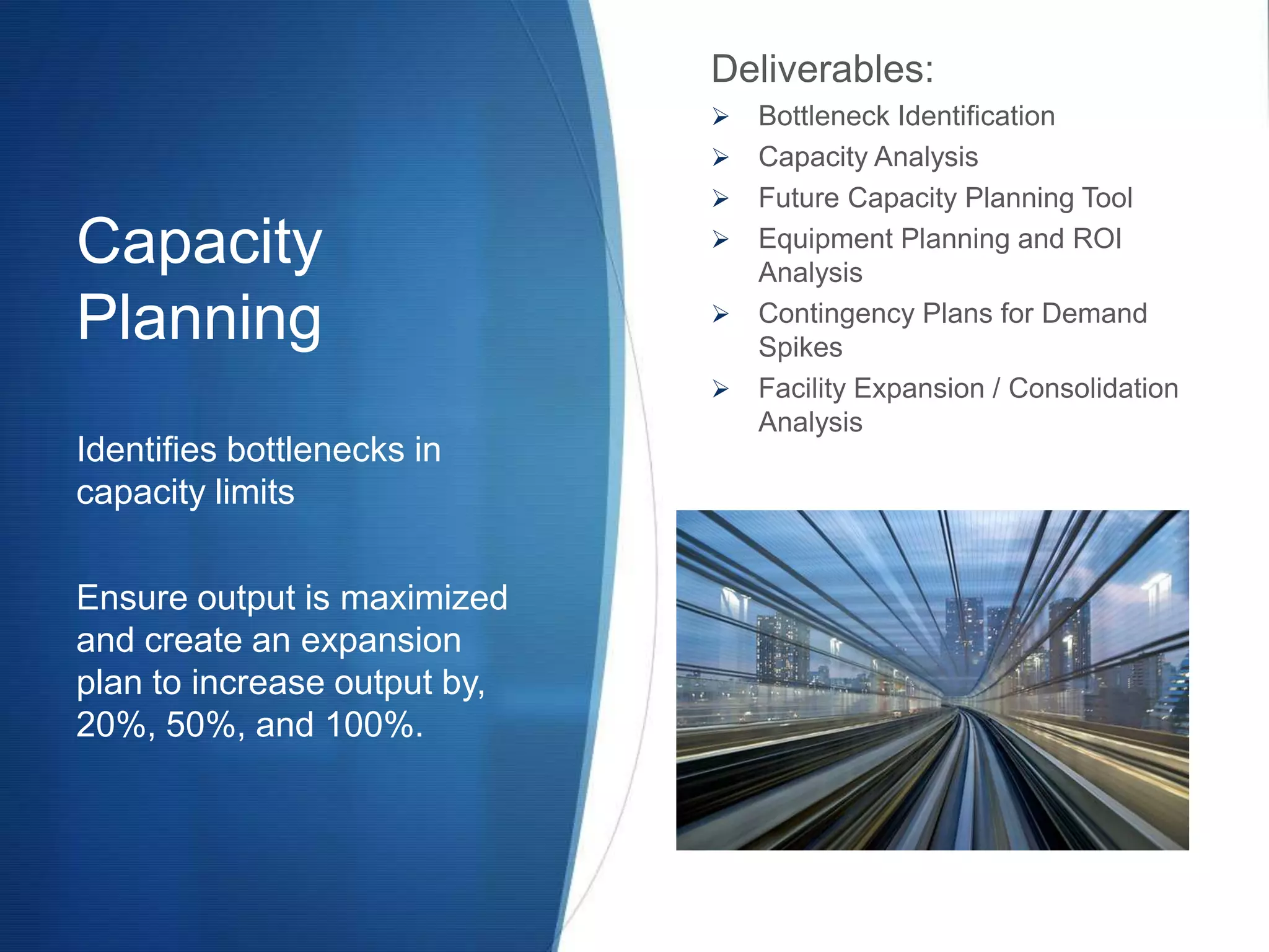 Deliverables:
                                 Bottleneck Identification
                                 Capacity Analysis
                                 Future Capacity Planning Tool
Capacity                         Equipment Planning and ROI
                                  Analysis

Planning                         Contingency Plans for Demand
                                  Spikes
                                 Facility Expansion / Consolidation
                                  Analysis
Identifies bottlenecks in
capacity limits

Ensure output is maximized
and create an expansion
plan to increase output by,
20%, 50%, and 100%.
 