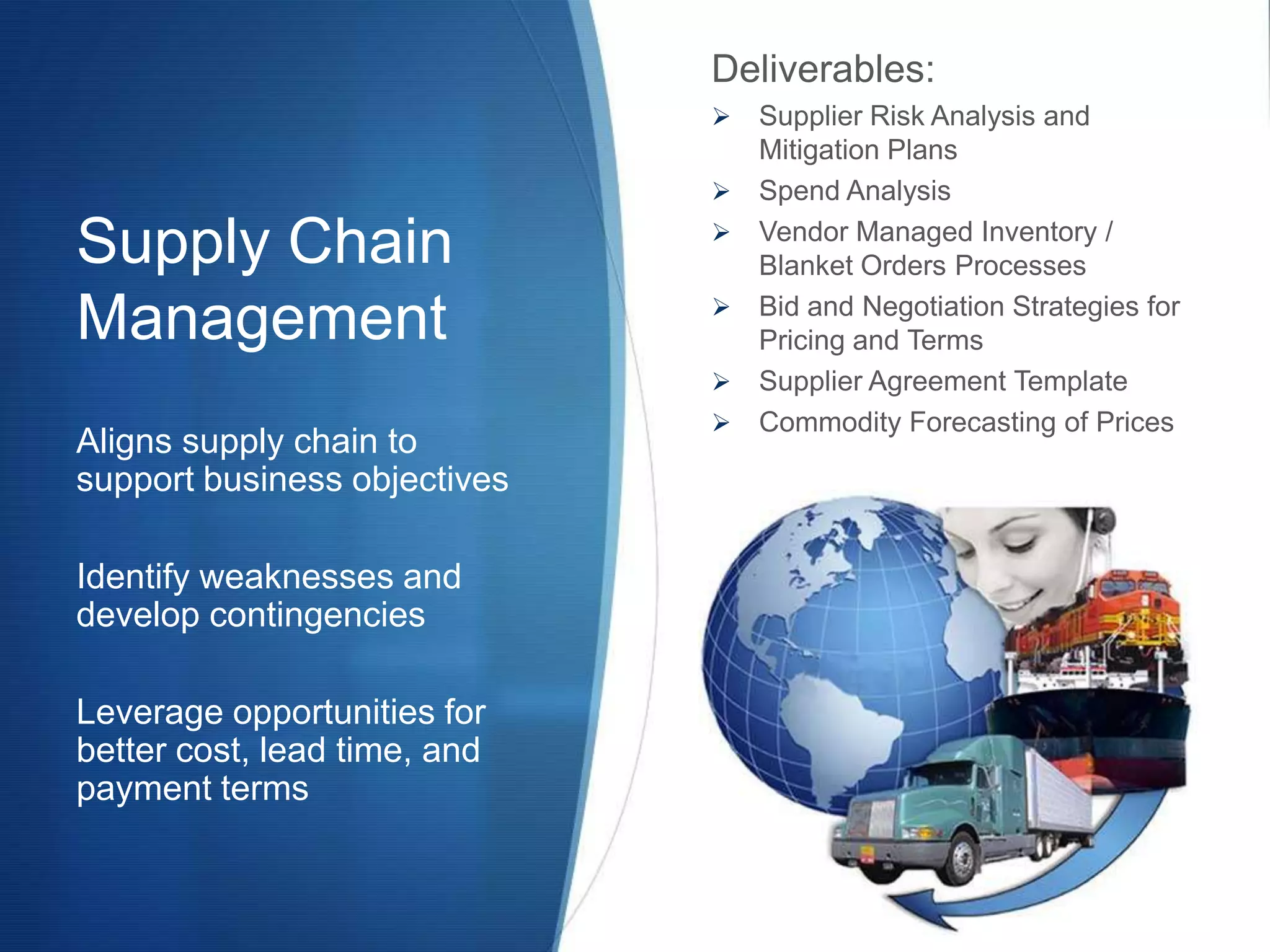 Deliverables:
                                 Supplier Risk Analysis and
                                  Mitigation Plans
                                 Spend Analysis

Supply Chain                     Vendor Managed Inventory /
                                  Blanket Orders Processes
                              
Management                        Bid and Negotiation Strategies for
                                  Pricing and Terms
                                 Supplier Agreement Template
                                 Commodity Forecasting of Prices
Aligns supply chain to
support business objectives

Identify weaknesses and
develop contingencies

Leverage opportunities for
better cost, lead time, and
payment terms
 