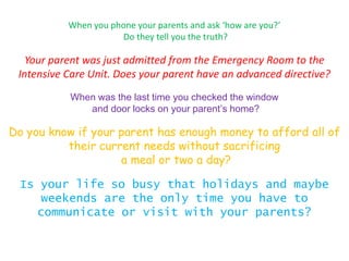 When you phone your parents and ask ‘how are you?’
                      Do they tell you the truth?

   Your parent was just admitted from the Emergency Room to the
 Intensive Care Unit. Does your parent have an advanced directive?
           When was the last time you checked the window
              and door locks on your parent’s home?

Do you know if your parent has enough money to afford all of
          their current needs without sacrificing
                    a meal or two a day?

 Is your life so busy that holidays and maybe
     weekends are the only time you have to
    communicate or visit with your parents?
 