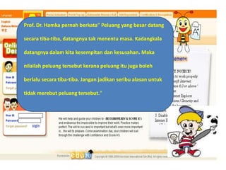 Prof. Dr. Hamkapernahberkata" Peluang yang besardatangsecaratiba-tiba, datangnyatakmenentumasa. Kadangkaladatangnyadalamkitakesempitandankesusahan. Makanilailahpeluangtersebutkeranapeluangitujugabolehberlalusecaratiba-tiba. Janganjadikanseribualasanuntuktidakmerebutpeluangtersebut."