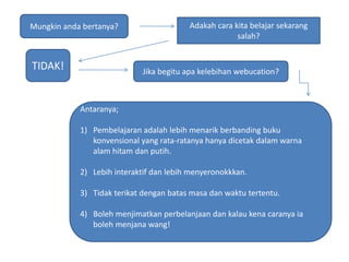 Mungkinandabertanya?Adakahcarakitabelajarsekarangsalah?TIDAK!Jikabegituapakelebihanwebucation?Antaranya;Pembelajaranadalahlebihmenarikberbandingbukukonvensional yang rata-ratanyahanyadicetakdalamwarnaalamhitamdanputih.Lebihinteraktifdanlebihmenyeronokkkan.Tidakterikatdenganbatasmasadanwaktutertentu.Bolehmenjimatkanperbelanjaandankalaukenacaranyaiabolehmenjanawang!