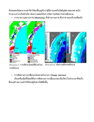 ทั้งหมดคงไม่สำมำรถทำำไดู ก็ตูองขึ้นอยู่กับว่ำผูใชูงำนเทคโนโลยีภูมิสำรสนเทศ สนใจ
                                               ู
จำำเพำะเจำะจงไปดูำนใด เช่นควำมสนใจในกำรจัดกำรทรัพยำกรชำยฝั่ งทะเล
   •   กำรรำยงำนสถำนภำพ (Monitoring) ทั้งดูำนกำยภำพ ชีวภำพ ของบริเวณที่สนใจ




Illustration 5: การใช้ประโยชน์ท่ดินบริเวณ
                                ี           Illustration 6: ชั้นความลึกชายฝั่ งทะเล
ชายฝั่ งทะเล


   •   กำรติดตำมกำรเปลี่ยนแปลงตำมช่วงเวลำ (Change detection)
       เป็ นเครื่องมือที่นิยมใชูในกำรติดตำมกำรเปลี่ยนแปลงเรื่องใดๆ ในช่วงเวลำที่สนใจ
ซึ่งจะสรูำงควำมเขูำใจใหูแก่ผูรับสำรไดูดียิ่งขึ้น
 