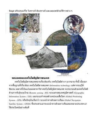 ขูอมูล ปรับปรุงแกูไข วิเครำะห์ สังเครำะห์ และเผยแพร่ดูวยวิธีกำรต่ำง ๆ




   ขอบเขตของเทคโนโลยีภูมิสารสนเทศ
      เทคโนโลยีภูมิสำรสนเทศอำจเกี่ยวขูองกับ เทคโนโลยีต่ำง ๆ มำกมำย ทั้งนี้ เนื่ องมำ
จำกพื้นฐำนที่เกี่ยวขูอง เทคโนโลยีสำรสนเทศ (Information technology) แต่หำกระบุใหู
ชัดเจน เฉพำะที่เป็ นแก่นของสำขำวิชำเทคโนโลยีภูมิสำรสนเทศ จะประกอบดูวยเทคโนโลยี
ดูำนกำรรับรููระยะไกล (Remote sensing : RS) ระบบสำรสนเทศภูมิศำสตร์ (Geographic
Information System : GIS) และระบบกำำหนดตำำแหน่งบนพื้นโลก (Global Positioning
System : GPS) หรือปั จจุบันเรียกว่ำ ระบบนำำทำงดูวยดำวเทียม (Global Navigation
Satellite System : GNSS) ซึ่งประสำนเอำระบบนำำทำงดูวยดำวเทียมของหลำยประเทศ มำ
ใชูประโยชน์อย่ำงเต็มที่
 