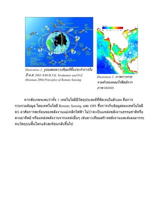 Illustration 2: รูปแสดงดาวเทียมที่ขึ้นประจำาการใน
      ปี ค.ศ. 2003 จาก M.V.K. Sivakumar and D.E.          Illustration 3: ภาพการกระ
      Hinsman.2004.Principles of Remote Sensing
                                                          จายตัวของคลอโรฟิ ลล์จาก
                                                          ภาพ MODIS


     หำกสังเกตจะพบว่ำทั้ง 3 เทคโนโลยีมีวัตถุประสงค์ท่ชัดเจนในตัวเอง คือกำร
                                                     ี
รวบรวมขูอมูล โดยเทคโนโลยี Remote Sensing และ GPS ซึ่งกำรเก็บขูอมูลของเทคโนโลยี
RS อำศัยกำรสะทูอนของพลังงำนแม่เหล็กไฟฟู ำ ไม่ว่ำจะเป็ นแหล่งพลังงำนธรรมชำติหรือ
ดวงอำทิตย์ หรือแหล่งพลังงำนจำกแหล่งอื่นๆ เช่นดำวเทียมสรูำงพลังงำนและส่งลงมำกระ
ทบวัตถุบนพื้นโลกแลูวสะทูอนกลับขึ้นไป
 
