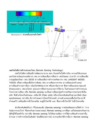 Illustration 4: ช่วงคลื่นแม่เหล็กไฟฟ้ า




เทคโนโลยีการสำารวจระยะไกล (Remote Sensing Technology)
      เทคโนโลยีดาวเทียมมีการพัฒนามานาน พอๆ กับเทคโนโลยีการบิน หากแต่ได้แบ่งแยก
ออกไปตามวัตถุประสงค์ต่างๆ เช่น ดาวเทียมเพื่อการสื่อสาร เช่นไทยคม ปาลาป้ า ดาวเทียมเพื่อ
งานอุตุนิยมวิทยา เช่น GEOS ดาวเทียมเพื่อการสำารวจทรัพยากร เช่น LANDSAT MODIS
THEOS หรือดาวเทียมเพื่อกิจการพิเศษ เช่น ดาวเทียมจารกรรม ดาวเทียมบอกตำาแหน่ ง
ดาวเทียมสำารวจดาวอื่นๆ กล้องโทรทัศน์อวกาศ หรือสถานี อวกาศ ซึงดาวเทียมแต่ละกลุ่มจะมี
                                                            ่
ลักษณะเฉพาะ เช่นวงโคจร รูปแบบการสื่อสารและอายุการใช้งาน ในส่วนของการสำารวจระยะ
ไกลจากดาวเทียม หรือ Remote sensing จะเป็ นดาวเทียมกลุ่มสำารวจทรัพยากรธรรมชาติเป็ น
หลัก ซึงมีวงโคจรในลักษณะ เหนื อ-ใต้ (Polar orbit) หรือวงโคจรสัมพันธ์กับดวงอาทิตย์ (Sun
       ่
synchronous) กล่าวคือ มีการกำาหนดการโคจรไว้ล่วงหน้า ผ่านตำาแหน่ งบนพื้นโลกในเวลาที่
กำาหนดไว้ เคลื่อนที่จากขัวโลกเหนื อ ลงสู่ขวโลกใต้ และ ขึนจากขัวโลกใต้ ไปขัวโลกเหนื อ
                         ้                ั้            ้     ้           ้


      มักเรียกทับศัพท์กันว่า รีโมทเซนเซิ่ง (Remote sensing) ราชบัณฑิตยสถานใช้คำาว่า "การ
รับรู้จากระยะไกล" ซึงตรงกับความหมายของ Remote sensing มากที่สุด แต่ไม่ค่อยตรงกับความ
                    ่
รู้สึกผู้ใช้โดยทั่วไป กล่าวคือ Remote sensing ไม่ได้หมายเพียง การใช้ดาวเทียมสำารวจเท่านั้ น
หากแต่ การสำารวจโดยไม่สัมผัส วัตถุที่สังเกตการณ์ จะรวมเรียกวิธีการนั้ นว่า Remote sensing
 