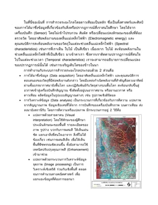 ในที่นี่ขอเน้นที่ การสำารวจระยะไกลโดยดาวเทียมเป็ นหลัก ซึงเป็ นทังศาสตร์และศิลป์
                                                                ่       ้
ของการได้มาซึงข้อมูลที่เกี่ยวข้องกับสิ่งหรือปรากฎการณ์ที่เราสนใจศึกษา โดยได้จาก
             ่
เครื่องบันทึก (Sensor) โดยไม่เข้าไปรบกวน สัมผัส หรือเปลี่ยนแปลงลักษณะของสิ่งที่ต้อง
ตรวจวัด โดยอาศัยพลังงานของคลื่นแม่เหล็กไฟฟ้ า (Electromagnetic energy) และ
คุณสมบัติการสะท้อนพลังงานของวัตถุในแต่ละช่วงคลื่นแม่เหล็กไฟฟ้ า (Spectral
characteristics) เช่นการที่เราเห็น ใบไม้ เป็ นสีเขียว เนื่ องจาก ใบไม้ สะท้อนพลังงานใน
ช่วงคลื่นแม่เหล็กไฟฟ้ าที่เป็ นสีเขียว มาเข้าตาเรา ซึงหากเราติดตามปรากฏการณ์ที่สนใจ
                                                     ่
ไปในแต่ละช่วงเวลา (Temporal characteristics) เราจะสามารถอธิบายการเปลี่ยนแปลง
ของปรากฏการณ์นั้นได้ เช่นการเจริญเติบโตของข้าวในนา
       การทำางานกับระบบการสำารวจระยะไกลประกอบด้วย 2 ส่วนคือ
   •   การได้มาซึงข้อมูล (Data acquisition) โดยอาศัยคลื่นแม่เหล็กไฟฟ้ า และคุณสมบัติการ
                 ่
       ตอบสนองของวัตถุที่มีต่อพลังงานดังกล่าว โดยมีแหล่งกำาเนิ ดพลังงานที่สำาคัญคือดวงอาทิตย์
       ผ่านชันบรรยากาศมายังพื้นโลก และปฏิสัมพันธ์กับวัตถุต่างๆบนพื้นโลก สะท้อนกลับขึนสู่
             ้                                                                      ้
       อวกาศเข้าสู่เครื่องบันทึกสัญญาณ ซึงติดตังอยู่บนอากาศยาน หรือยานอวกาศ หรือ
                                         ่     ้
       ดาวเทียม ผลิตข้อมูลในรูปแบบสัญญาณต่างๆ เช่น รูปภาพเชิงดิจิตอล
   •   การวิเคราะห์ข้อมูล (Data analysis) เป็ นกระบวนการที่เกี่ยวข้องกับการตีความ แปลภาพ
       จากสัญญาณภาพ ข้อมูลเชิงเลขที่ได้จาก การบันทึกของเครื่องบันทึกภาพ บนดาวเทียม ส่ง
       ลงมายังสถานี รับ โดยการตีความหรือแปลภาพ มีกระบวนการอยู่ 2 วิธีคือ
          •   แปลภาพด้วยสายตาคน (Visual
              interpretation) โดยใช้ทักษะของผู้ศึกษา
              ประเมินลักษณะของพื้นที่ รายละเอียดของ
              ภาพ รูปร่าง บวกกับการผสมสี ให้เห็นเด่น
              ชัด แยกเอาสิ่งที่สนใจเอาจาก สิ่งที่ไม่ได้
              ข้องเกี่ยว เช่นการผสมสีเท็จ เพื่อให้เห็น
              พื้นที่พืชพรรณชัดเจนขึน ทังยังสามารถใช้
                                    ้   ้
              เทคนิ คปรับปรุงคุณภาพสี (Enhancement)
              เข้ามาช่วย
          •   แปลภาพด้วยกระบวนการวิเคราะห์ข้อมูล
              จุดภาพ (Image processing) เป็ นการ
              วิเคราะห์เชิงสถิติ ร่วมกับเชิงพื้นที่ ตลอด
              จนการคำานวนทางคณิ ตศาสตร์ เพื่อ
              แยกแยะข้อมูลที่ต้องการออกมา
 