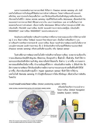 นอกจากแหล่งพลังงานจากดวงอาทิตย์ ที่เรียกว่า Passive remote sensing แล้ว ยังมี
เทคโนโลยีของการเก็บข้อมูลที่ใช้พลังงานจากตัวดาวเทียมเอง โดยดาวเทียมจะสร้างและส่ง
คลื่นวิทยุ ลงมากระทบกับวัตถุบนพื้นโลก และใช้กล้องหรือเครื่องบันทึกสัญญาณที่สะท้อนกลับ
เรียกเทคโนโลยีนี้ว่า Active remote sensing กลุ่มที่ใช้เป็ นช่วงคลื่น Microwave เพื่อลดข้อจำากัด
ของแสงสว่างจากดวงอาทิตย์ ที่มีเฉพาะกลางวัน และการบดบังของ เมฆ ความชื้นในอากาศ
ตลอดจนในระหว่างช่วงฝนตก เนื่ องจากคลื่น Microwave มีศักยภาพในการทะลุทะลวงได้ดี เช่น
กล้องบันทึก PALSAR บนดาวเทียม ALOS ขององค์การอวกาศประเทศญี่ปุ่น กล้องบันทึก
RADARSAT บนดาวเทียม RADARSAT ของประเทศแคนาดา


      ปั จจุบันประเทศไทยมีดาวเทียมสำารวจทรัพยากรซึงสามารถควบคุมและสั่งการให้ถ่ายภาพได้
                                                  ่
อยู่ 2 ดวง คือดาวเทียม ไทพัฒน์ ของมหาวิทยาลัยมหานคร เป็ นทังดาวเทียมสื่อสาร และ
                                                           ้
ดาวเทียมสำารวจทรัพยากรธรรมชาติ และดาวเทียม ธีออส ของสำานั กงานพัฒนาเทคโนโลยีอวกาศ
และภูมิสารสนเทศ (องค์การมหาชน) ทัง 2 มีกล้องบันทึกภาพในกลุ่มที่ใช้พลังงานแสงอาทิตย์
                                 ้
(Passive remote sensing) หรือช่วงคลื่นที่ตามองเห็น หรือ Optical sensor


      ในช่วงที่ผ่านการพัฒนาเทคโนโลยีการบันทึกภาพโดยดาวเทียม จะพยายามเลือกเก็บ
รายละเอียดของวัตถุที่สำาคัญเช่น พืชพรรณ สิ่งปลูกสร้าง พื้นผิวนำ้ า พื้นผิวดิน จึงทำาให้การ
ออกแบบกล้องบันทึกมีความสำาคัญ ต่อมาเมื่อนั กวิจัยสนใจ สิ่งต่าง ๆ มากขึน ความหลาก
                                                                      ้
หลายของสิ่งที่สนใจมีมากขึน จำานวนข้อมูลที่ได้จาก กล้องบันทึกภาพเดิม ๆ มีข้อจำากัด จึง
                         ้
มีความพยายามพัฒนาให้กล้องบันทึกภาพมีความสามารถแยกแยะช่วงคลื่นทีบันทึกให้ได้
                                                               ่
มากขึน เรียกกล้องบันทึกกล่มนี้ ว่า Hyper spectrum sensor ซึงทำาให้การใช้งาน
     ้                    ุ                                ่
เทคโนโลยี Remote sensing ก้าวไปสู่อีกขันของการได้มาซึงข้อมูล เพื่อช่วยในการตัดสิน
                                       ้             ่
ใจต่อไป


ระบบกำาหนดตำาแหน่ งโดยดาวเทียม (Global positioning system: GPS)
                                                             หรือสมัยใหม่เรียกว่าระบบนำ าทาง
                                                            โดยดาวเทียม (Global Navigation
                                                            Satellite System: GNSS)
 