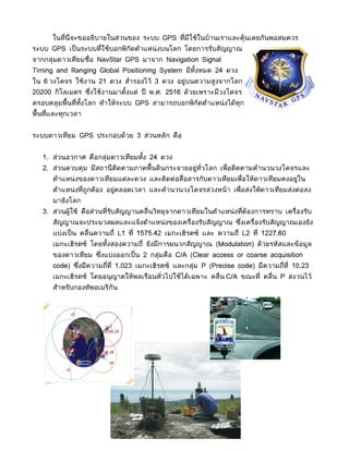 ในที่นี่จะขออธิบายในส่วนของ ระบบ GPS ที่มีใช้ในบ้านเราและคุ้นเคยกันพอสมควร
ระบบ GPS เป็ นระบบที่ใช้บอกพิกัดตำาแหน่ งบนโลก โดยการรับสัญญาณ
จากกลุ่มดาวเทียมชื่อ NavStar GPS มาจาก Navigation Signal
Timing and Ranging Global Positioning System มีทงหมด 24 ดวง
                                                ั้
ใน 6 วงโคจร ใช้งาน 21 ดวง สำารองไว้ 3 ดวง อยู่บนความสูงจากโลก
20200 กิโลเมตร ซึงใช้งานมาตังแต่ ปี พ.ศ. 2516 ด้วยเพราะมีวงโคจร
                 ่          ้
ครอบคลุมพื้นที่ทงโลก ทำาให้ระบบ GPS สามารถบอกพิกัดตำาแหน่ งได้ทุก
                ั้
พื้นที่และทุกเวลา


ระบบดาวเทียม GPS ประกอบด้วย 3 ส่วนหลัก คือ


   1. ส่วนอวกาศ คือกลุ่มดาวเทียมทั้ง 24 ดวง
   2. ส่วนควบคุม มีสถานี ติดตามภาคพื้นดินกระจายอยู่ทั่วโลก เพื่อติดตามคำานวนวงโคจรและ
       ตำาแหน่ งของดาวเทียมแต่ละดวง และติดต่อสื่อสารกับดาวเทียมเพื่อให้ดาวเทียมคงอยู่ใน
       ตำาแหน่ งทีถูกต้อง อยู่ตลอดเวลา และคำานวนวงโคจรล่วงหน้า เพื่อส่งให้ดาวเทียมส่งต่อลง
                  ่
       มายังโลก
   3. ส่วนผู้ใช้ คือส่วนที่รับสัญญานคลื่นวิทยุจากดาวเทียมในตำาแหน่ งที่ต้องการทราบ เครื่องรับ
       สัญญาณจะประมวลผลและแจ้งตำาแหน่ งของเครื่องรับสัญญาณ ซึงเครื่องรับสัญญาณเองยัง
                                                             ่
       แบ่งเป็ น คลื่นความถี่ L1 ที่ 1575.42 เมกะเฮิรตซ์ และ ความถี่ L2 ที่ 1227.60
       เมกะเฮิรตซ์ โดยทังสองความถี่ ยังมีการผนวกสัญญาณ (Modulation) ด้วยรหัสและข้อมูล
                        ้
       ของดาวเทียม ซึงแบ่งออกเป็ ่น 2 กล่มคือ C/A (Clear access or coarse acquisition
                     ่                   ุ
       code) ซึงมีความถี่ที่ 1.023 เมกะเฮิรตซ์ และกลุ่ม P (Precise code) มีความถี่ที่ 10.23
               ่
       เมกะเฮิรตซ์ โดยอนุญาตให้พลเรือนทั่วไปใช้ได้เฉพาะ คลื่น C/A ขณะที่ คลื่น P สงวนไว้
       สำาหรับกองทัพอเมริกัน
 