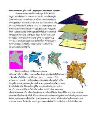ระบบสารสนเทศภูมิศาสตร์ Geographic Information System
       เป็ นระบบสารสนเทศที่นำาเอาข้อมูล ที่เกี่ยวข้องกับ
ปั ญหา หรือสิ่งที่สนใจ มารวบรวม จัดเก็บ และที่สำาคัญคือ
วิเคราะห์ร่วมกัน อย่างเป็ นระบบ ซึงสามารถทำาการสืบค้น
                                  ่
ปรับปรุงข้อมูล วิเคราะห์และนำ าเสนอ ผลการวิเคราะห์ เพื่อ
ประกอบการตัดสินใจในเรื่องต่าง ๆ ได้ โดยข้อมูลที่นำามา
รวบรวมและจัดเก็บในระบบ จะอยู่ในรูปแบบของข้อมูลเชิง
พื้นที่ (Spatial data) โดยข้อมูลเชิงพื้นที่ยังมีความสัมพันธ์
กับข้อมูลเชิงบรรยาย (Attribute data) ซึงให้รายละเอียด
                                       ่
ของข้อมูล ในลักษณะการอธิบาย บรรยาย ของปรากฎ
การณ์และคุณสมบัติของข้อมูลเชิงพื้นที่นั้นๆ ซึงนำ าไปสู่การ
                                             ่
วิเคราะห์ข้อมูลได้ดีย่งขึน ตลอดจนสามารถเพิ่มความ
                      ิ ้
สมบูรณ์ของข้อมูลให้ดีขน
                      ึ้




       วัตถุประสงค์ของการใช้ระบบสารสนเทศ
ภูมิศาสตร์ คือ การใช้สารสนเทศเพื่อสนั บสนุนการตัดสินใจในด้านต่าง
ๆ ที่สนใจ หรือที่ต้องการแก้ปัญหา เช่น การวางแผนการใช้
ทรัพยากรธรรมชาติ รวมถึงการจัดการสิ่งแวดล้อมที่มนุษย์สร้างขึน
                                                           ้
ข้อมูลในระบบสารสนเทศภูมิศาสตร์ สามารถตอบคำาถามได้ว่า สถาน
ที่ หรือสิ่งที่สนใจ ที่ค้นหานั้ นอยู่ที่ใด และเกี่ยวข้องกับ สิ่งรอบข้าง
อย่างไร นอกจากนี้ ยังบอกได้ว่ามีทางเลือก อย่างไรบ้าง แต่ละทาง
เลือกมีลักษณะอย่างไร เพื่อเปรียบเทียบหาทางเลือกที่ดีที่สุด ข้อมูลที่ได้จากระบบสารสนเทศ
ภูมิศาสตร์เป็ นข้อมูลเชิงพื้นที่ ซึงสามารถบอกตำาแหน่ งของข้อมูลที่เราสนใจอ้างอิงถูกต้องกับระบบ
                                   ่
พิกัดทางภูมิศาสตร์บนพื้นผิวโลก (Geo-referenced data)            ซึงเกี่ยวข้องกับเรื่องลักษณะทาง
                                                                  ่
กายภาพ สังคม ทังเชิงปริมาณและคุณภาพของสิ่งที่สนใจ รวมไปถึงการคำานึ งถึงเรื่องเวลา
               ้
 