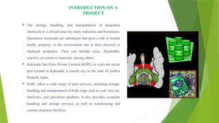 INTRODUCTION ON A
PROJECT
 The storage, handling, and transportation of hazardous
chemicals is a critical issue for many industries and businesses.
Hazardous chemicals are substances that pose a risk to human
health, property, or the environment due to their physical or
chemical properties. They can include toxic, flammable,
reactive, or corrosive materials, among others.
 Kakinada Sea Ports Private Limited (KSPL) is a private sector
port located in Kakinada, a coastal city in the state of Andhra
Pradesh, India.
 KSPL offers a wide range of port services, including storage,
handling and transportation of bulk cargo such as coal, iron ore,
fertilizers, and petroleum products. It also provides container
handling and storage services, as well as warehousing and
custom clearance facilities.
 