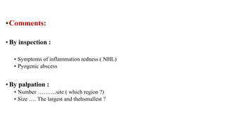 •Comments:
• By inspection :
• Symptoms of inflammation redness ( NHL)
• Pyogenic abscess
• By palpation :
• Number ……….site ( which region ?)
• Size …. The largest and thehsmallest ?
 