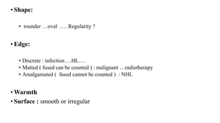 • Shape:
• rounder …oval …. Regularity ?
• Edge:
• Discrete : infection …HL….
• Matted ( fused can be counted ) : malignant …radiotherapy
• Amalgamated ( fused cannot be counted ) : NHL
• Warmth
• Surface : smooth or irregular
 