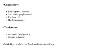 • Consistency :
• Solid / cystic …abscess
• Firm :acute lymph-adenitis
• Rubbery : HL
• Hard :malignancy
• Tenderness:
• non tender ( malignant )
• tender ( infection )
• Mobility : mobile or fixed to the surroundings
 