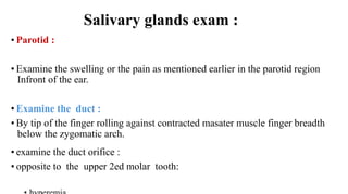 Salivary glands exam :
• Parotid :
• Examine the swelling or the pain as mentioned earlier in the parotid region
Infront of the ear.
• Examine the duct :
• By tip of the finger rolling against contracted masater muscle finger breadth
below the zygomatic arch.
• examine the duct orifice :
• opposite to the upper 2ed molar tooth:
 